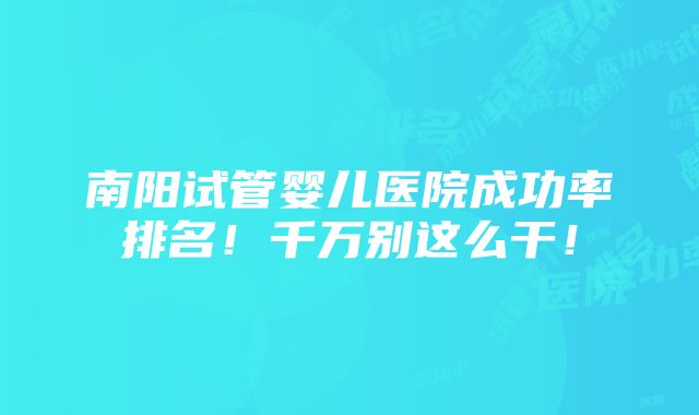 南阳试管婴儿医院成功率排名！千万别这么干！