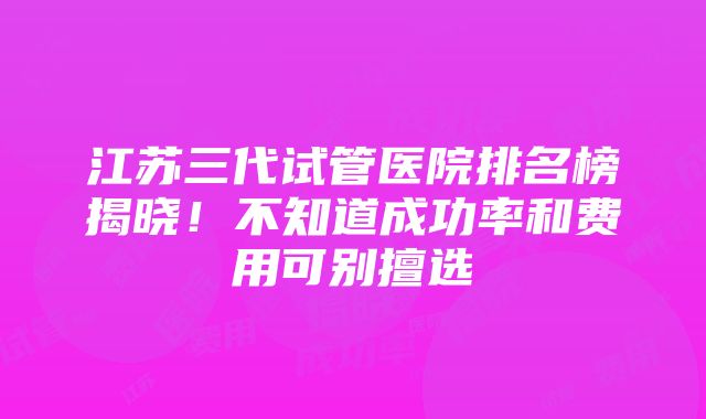 江苏三代试管医院排名榜揭晓！不知道成功率和费用可别擅选