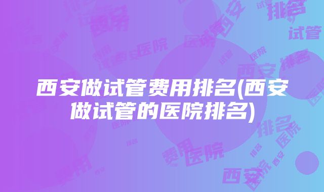 西安做试管费用排名(西安做试管的医院排名)