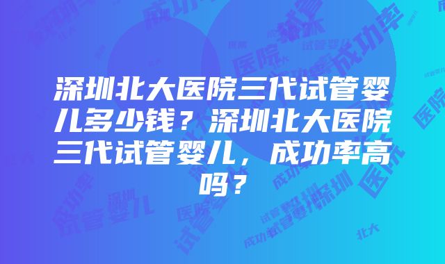 深圳北大医院三代试管婴儿多少钱？深圳北大医院三代试管婴儿，成功率高吗？