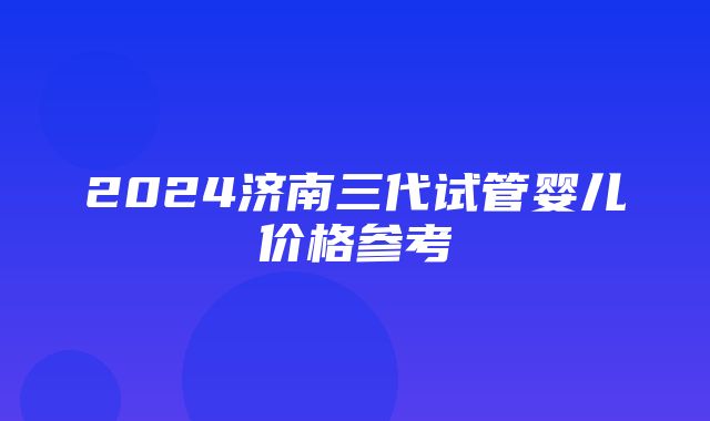 2024济南三代试管婴儿价格参考