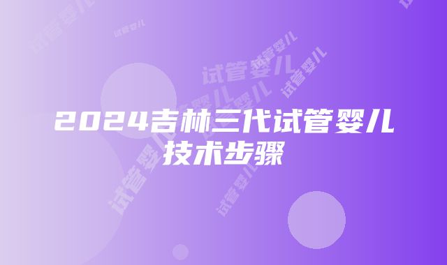 2024吉林三代试管婴儿技术步骤