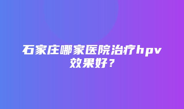 石家庄哪家医院治疗hpv效果好？