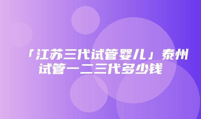 「江苏三代试管婴儿」泰州试管一二三代多少钱