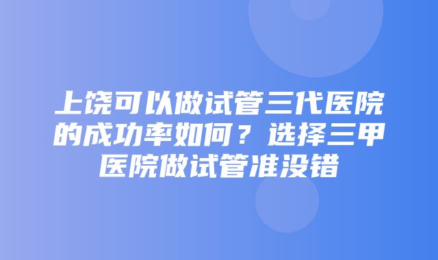 上饶可以做试管三代医院的成功率如何？选择三甲医院做试管准没错