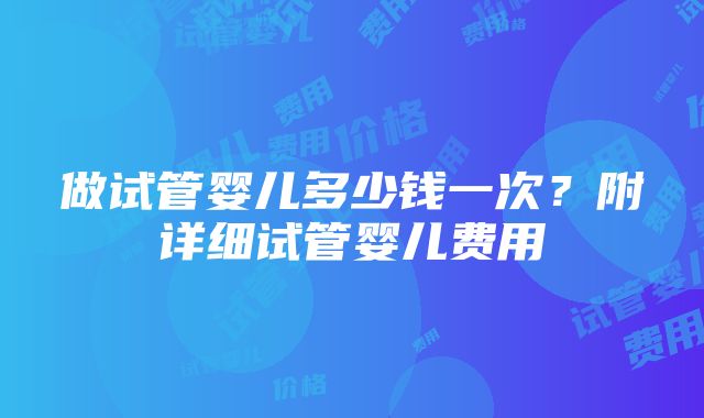 做试管婴儿多少钱一次？附详细试管婴儿费用