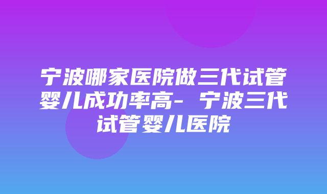 宁波哪家医院做三代试管婴儿成功率高- 宁波三代试管婴儿医院