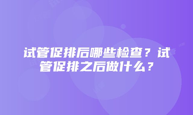 试管促排后哪些检查？试管促排之后做什么？