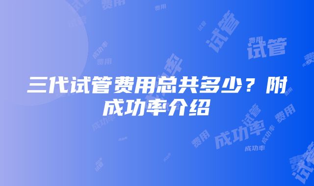 三代试管费用总共多少？附成功率介绍