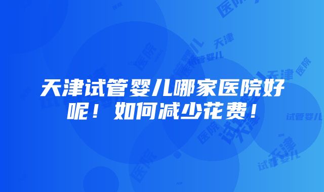 天津试管婴儿哪家医院好呢！如何减少花费！