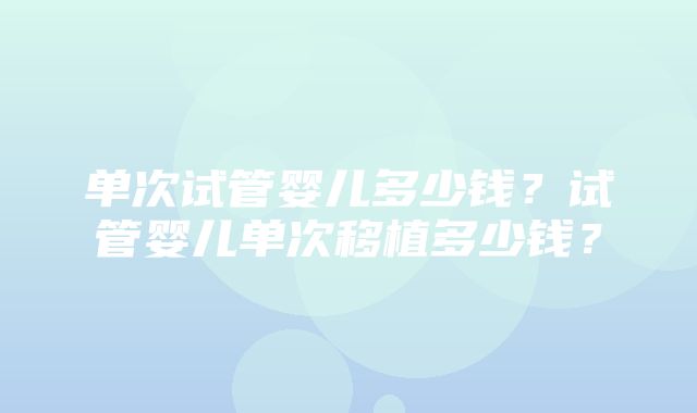 单次试管婴儿多少钱？试管婴儿单次移植多少钱？