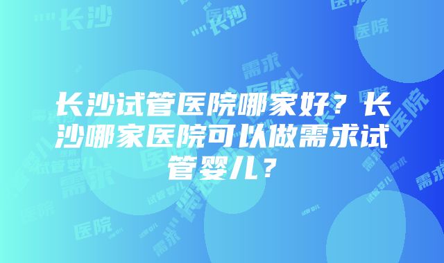 长沙试管医院哪家好？长沙哪家医院可以做需求试管婴儿？