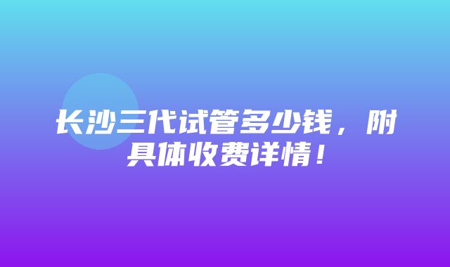 长沙三代试管多少钱，附具体收费详情！