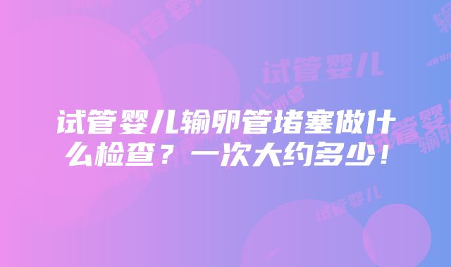 试管婴儿输卵管堵塞做什么检查？一次大约多少！