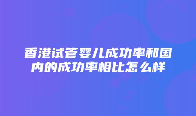 香港试管婴儿成功率和国内的成功率相比怎么样