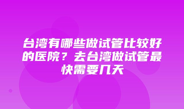 台湾有哪些做试管比较好的医院？去台湾做试管最快需要几天