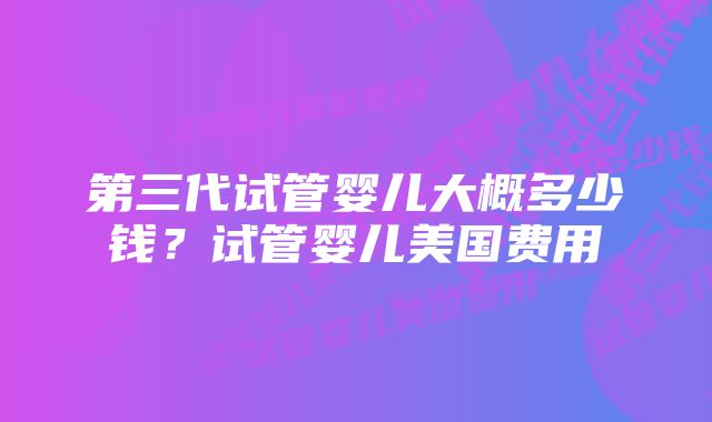 第三代试管婴儿大概多少钱？试管婴儿美国费用