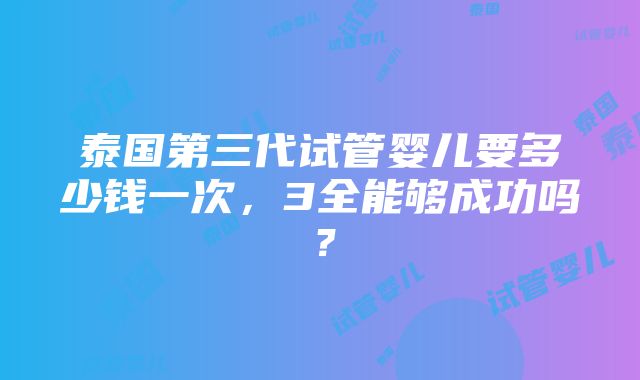 泰国第三代试管婴儿要多少钱一次，3全能够成功吗？