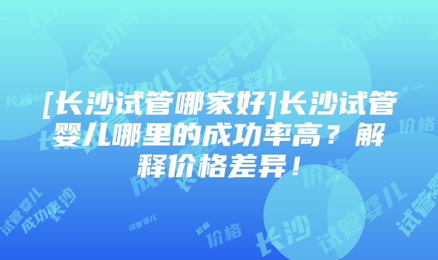 [长沙试管哪家好]长沙试管婴儿哪里的成功率高？解释价格差异！