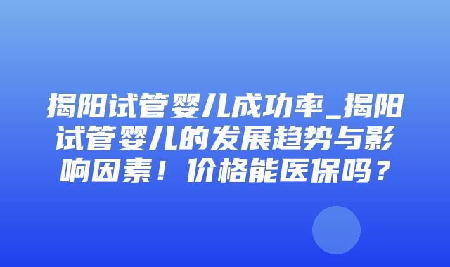 揭阳试管婴儿成功率_揭阳试管婴儿的发展趋势与影响因素！价格能医保吗？