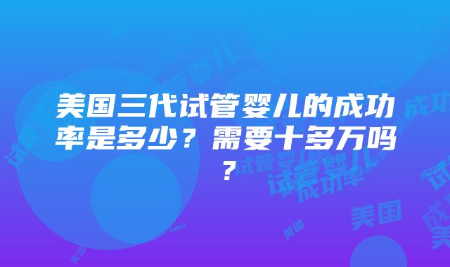 美国三代试管婴儿的成功率是多少？需要十多万吗？