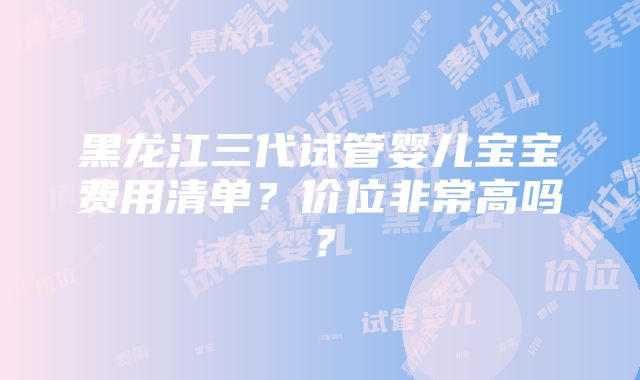 黑龙江三代试管婴儿宝宝费用清单？价位非常高吗？