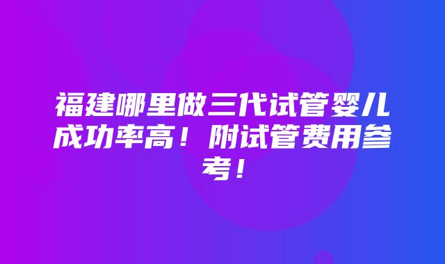 福建哪里做三代试管婴儿成功率高！附试管费用参考！