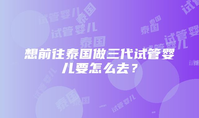 想前往泰国做三代试管婴儿要怎么去？