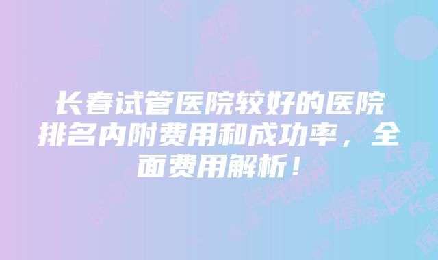 长春试管医院较好的医院排名内附费用和成功率，全面费用解析！