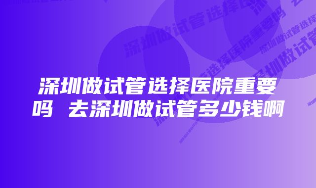 深圳做试管选择医院重要吗 去深圳做试管多少钱啊