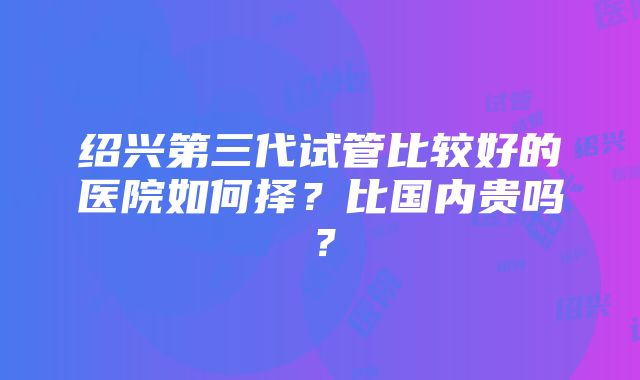 绍兴第三代试管比较好的医院如何择？比国内贵吗？