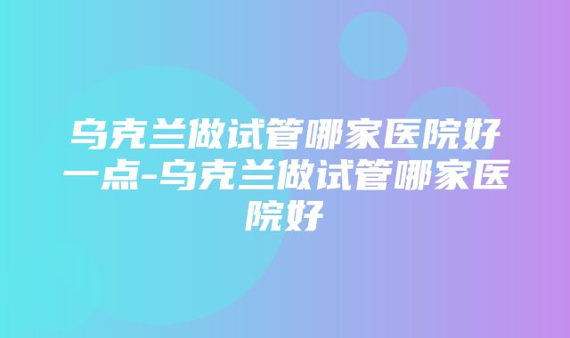 乌克兰做试管哪家医院好一点-乌克兰做试管哪家医院好