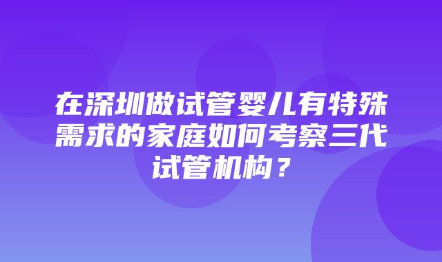 在深圳做试管婴儿有特殊需求的家庭如何考察三代试管机构？