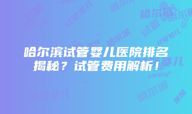 哈尔滨试管婴儿医院排名揭秘？试管费用解析！