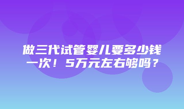 做三代试管婴儿要多少钱一次！5万元左右够吗？