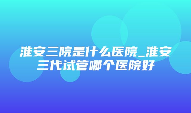 淮安三院是什么医院_淮安三代试管哪个医院好