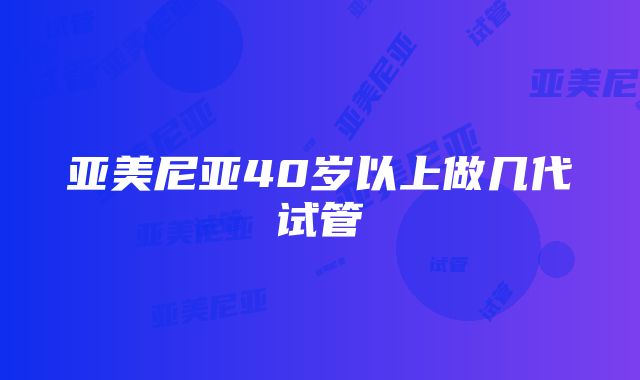 亚美尼亚40岁以上做几代试管