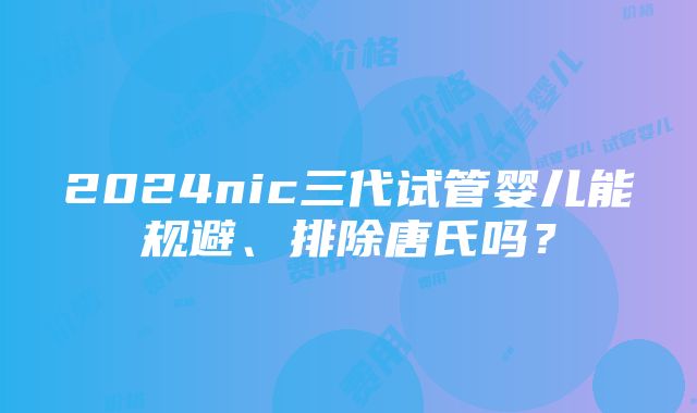 2024nic三代试管婴儿能规避、排除唐氏吗？