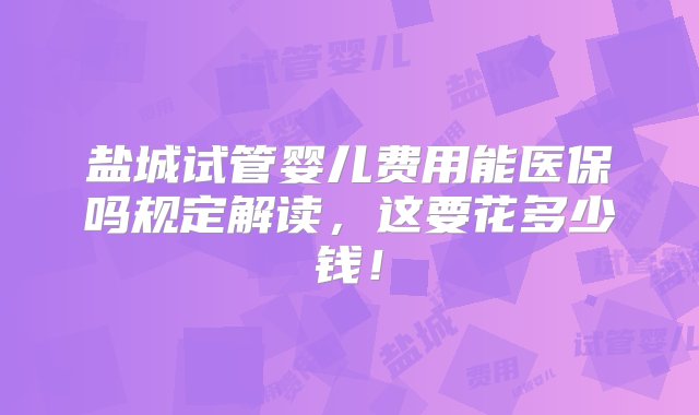 盐城试管婴儿费用能医保吗规定解读，这要花多少钱！