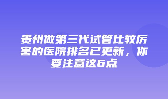 贵州做第三代试管比较厉害的医院排名已更新，你要注意这6点