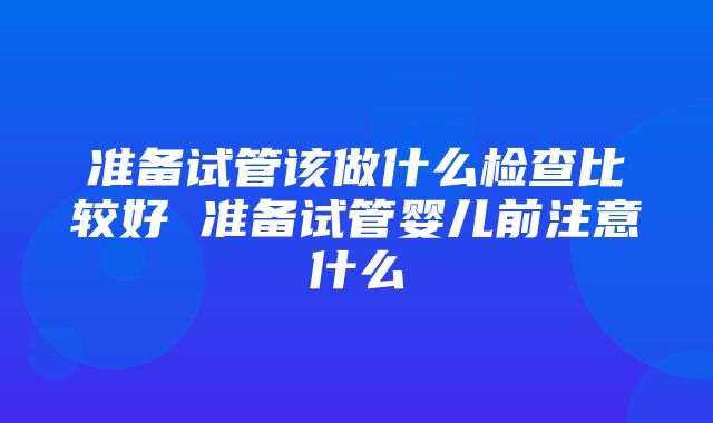 准备试管该做什么检查比较好 准备试管婴儿前注意什么