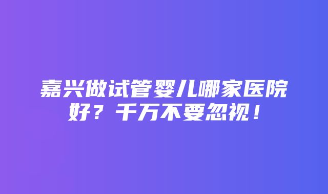 嘉兴做试管婴儿哪家医院好？千万不要忽视！