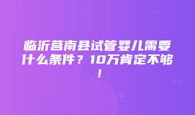 临沂莒南县试管婴儿需要什么条件？10万肯定不够！