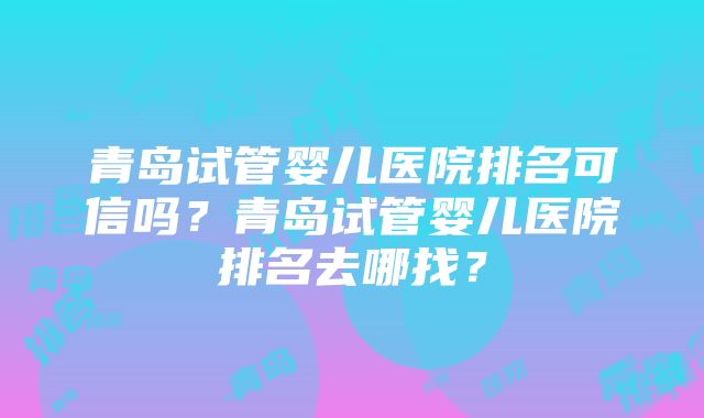 青岛试管婴儿医院排名可信吗？青岛试管婴儿医院排名去哪找？