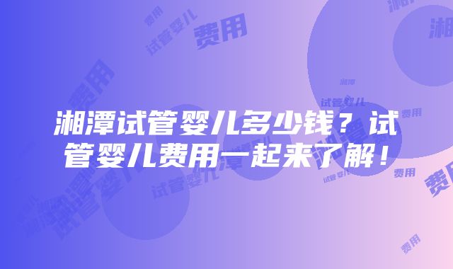 湘潭试管婴儿多少钱？试管婴儿费用一起来了解！