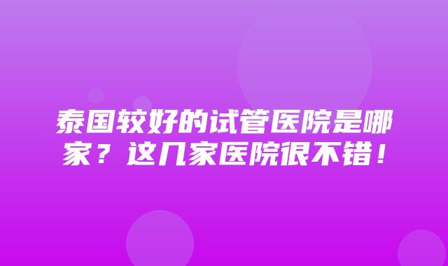 泰国较好的试管医院是哪家？这几家医院很不错！