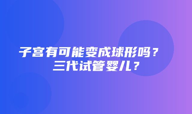 子宫有可能变成球形吗？ 三代试管婴儿？