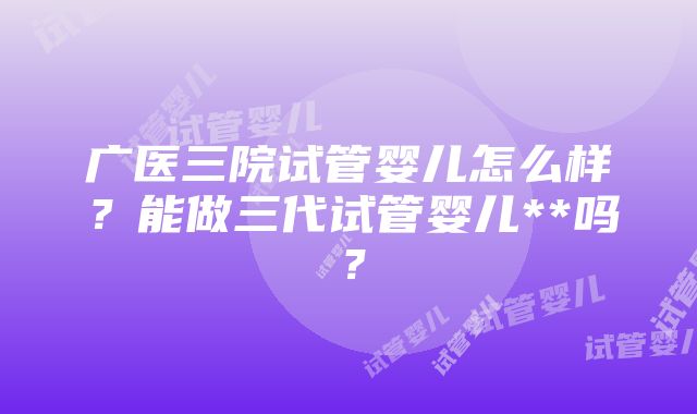 广医三院试管婴儿怎么样？能做三代试管婴儿**吗？