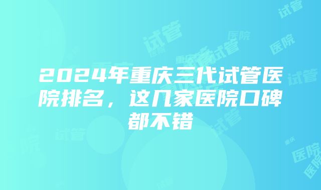 2024年重庆三代试管医院排名，这几家医院口碑都不错