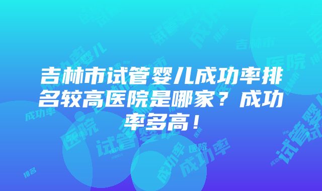 吉林市试管婴儿成功率排名较高医院是哪家？成功率多高！